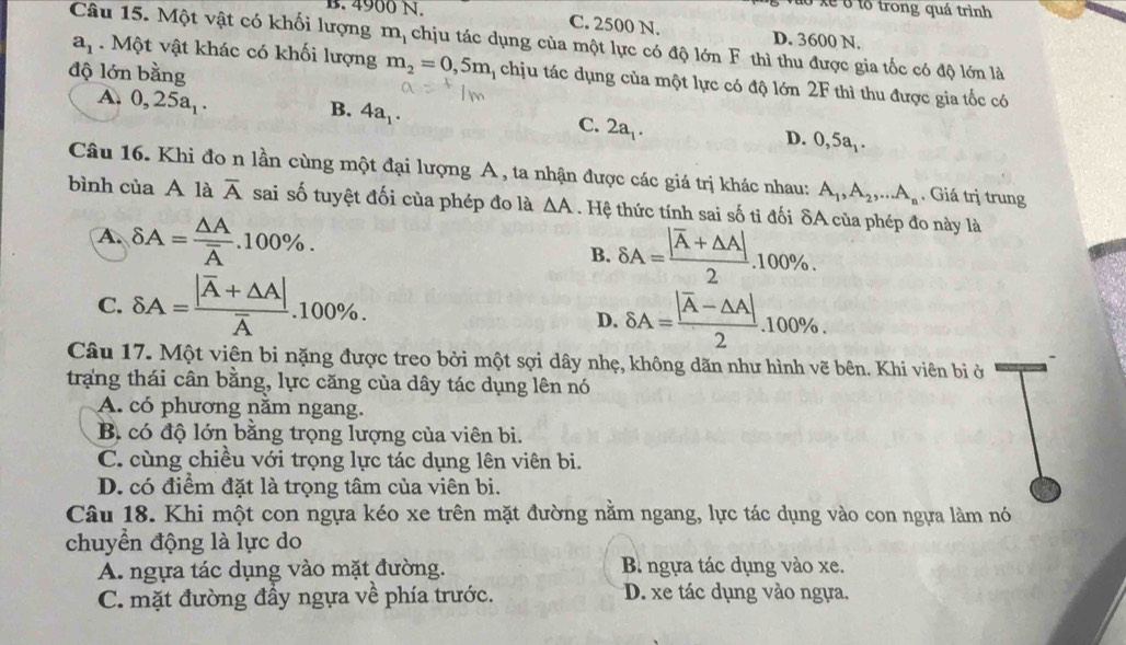 lô xe ở tổ trong quá trình
B. 4900 N. C. 2500 N. D. 3600 N.
Câu 15. Một vật có khối lượng m_1 chịu tác dụng của một lực có độ lớn F thì thu được gia tốc có độ lớn là
độ lớn bằng
a_1. Một vật khác có khối lượng m_2=0,5m chịu tác dụng của một lực có độ lớn 2F thì thu được gia tốc có
A. 0,25a_1.
B. 4a_1.
C. 2a_1.
D. 0,5
Câu 16. Khi đo n lần cùng một đại lượng A , ta nhận được các giá trị khác nhau: A_1,A_2,...A_n. Giá trị trung
bình của A là overline A sai số tuyệt đối của phép đo là △ A. Hệ thức tính sai số ti đối δA của phép đo này là
A. delta A=frac △ Aoverline A.100% . B. delta A=frac |overline A+△ A|2.100% .
C. delta A=frac |overline A+△ A|overline A.100% .
D. delta A=frac |overline A-△ A|2.100% .
Câu 17. Một viên bi nặng được treo bởi một sợi dây nhẹ, không dãn như hình vẽ bên. Khi viên bị ở
trang thái cân bằng, lực căng của dây tác dụng lên nó
A. có phương năm ngang.
B. có độ lớn bằng trọng lượng của viên bi.
C. cùng chiều với trọng lực tác dụng lên viên bi.
D. có điểm đặt là trọng tâm của viên bi.
Câu 18. Khi một con ngựa kéo xe trên mặt đường nằm ngang, lực tác dụng vào con ngựa làm nó
chuyển động là lực do
A. ngựa tác dụng vào mặt đường. B ngựa tác dụng vào xe.
C. mặt đường đầy ngựa về phía trước. D. xe tác dụng vào ngựa.