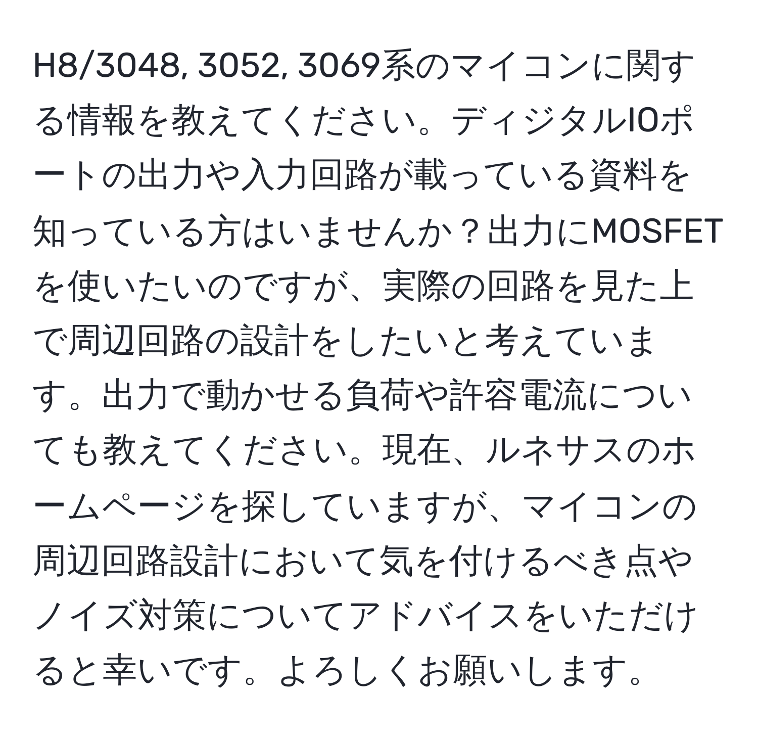 H8/3048, 3052, 3069系のマイコンに関する情報を教えてください。ディジタルIOポートの出力や入力回路が載っている資料を知っている方はいませんか？出力にMOSFETを使いたいのですが、実際の回路を見た上で周辺回路の設計をしたいと考えています。出力で動かせる負荷や許容電流についても教えてください。現在、ルネサスのホームページを探していますが、マイコンの周辺回路設計において気を付けるべき点やノイズ対策についてアドバイスをいただけると幸いです。よろしくお願いします。