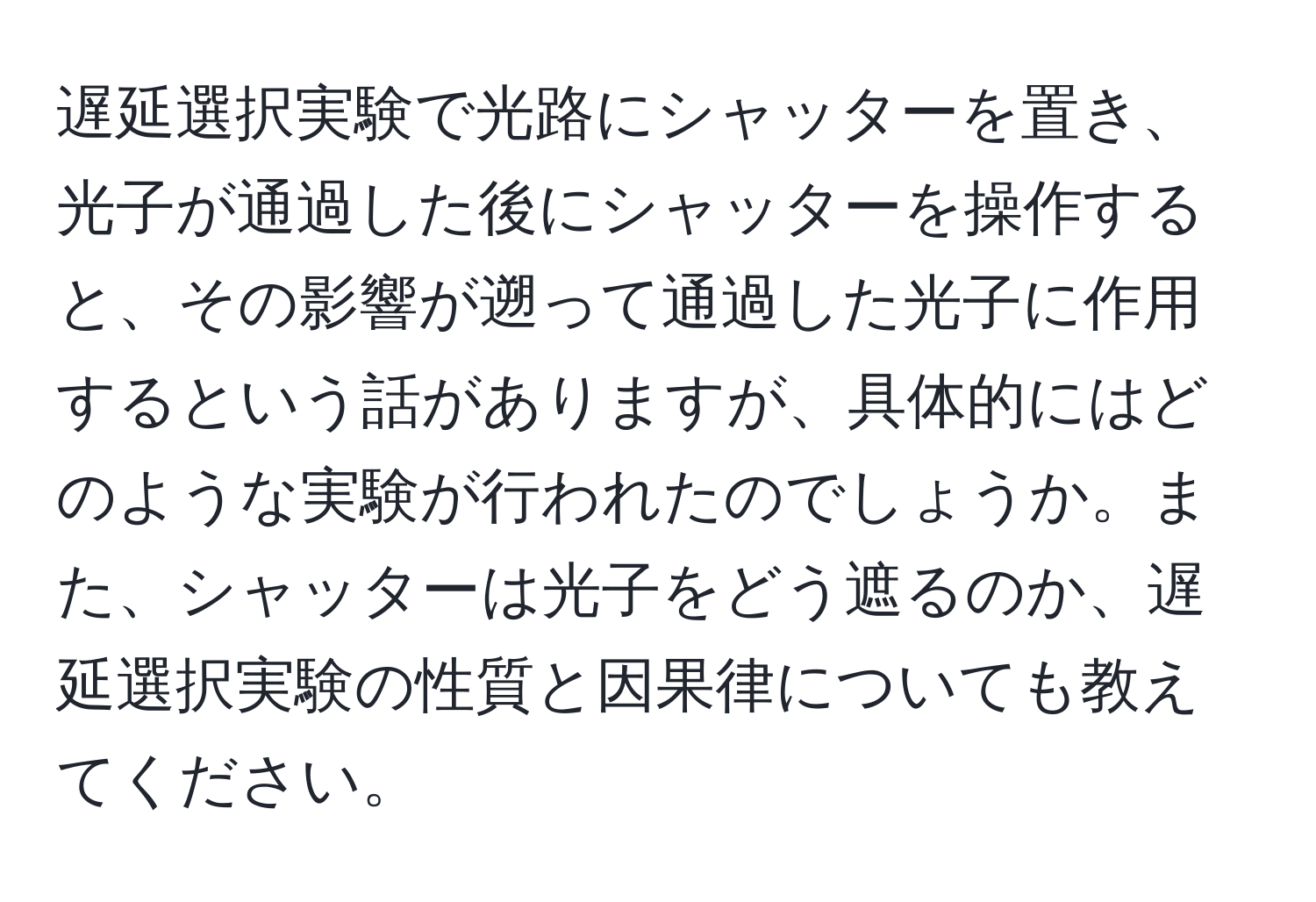 遅延選択実験で光路にシャッターを置き、光子が通過した後にシャッターを操作すると、その影響が遡って通過した光子に作用するという話がありますが、具体的にはどのような実験が行われたのでしょうか。また、シャッターは光子をどう遮るのか、遅延選択実験の性質と因果律についても教えてください。