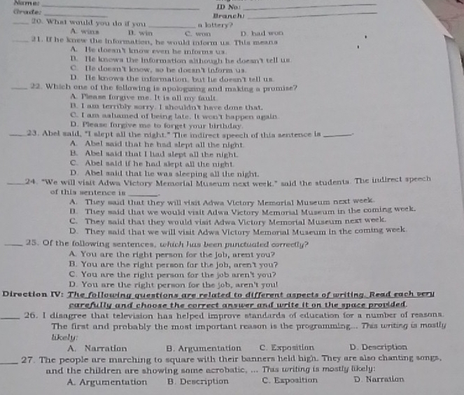 Name:_ ID No:_
Grade: _Branchi_
_20. What would you do if you _n lottery?
A. wins D. win C. won
_21. If he knew the information, he would inform us. This meana D. had won
A. He doesn't know even be informs us.
D. He knows the information although he doesn't tell us
C. He doesn't know, so he doesn't inform us.
D. He knows the information, but he doesn't tell us.
_22. Which one of the fellowing is apologizing and making a promise?
A. Pleass forgive me. It is all my fault
B. I am terribly sorry. I shouldn't have done that.
C. I am ashiamed of being late. It won't happen again
D. Please furgive me to forget your birthday.
_23. Abel said, "I slept all the night." The indirect speech of this sentence is _、
A. Abel said that he had slept all the night.
B. Abel said that I had slept all the night.
C. Abel said if he had slept all the night.
D. Abel said that he was sleeping all the night.
_24. "We will visit Adwa Victory Memorial Museum next week." said the students. The indirect speech
of this sentence is
_
A. They said that they will visit Adwa Victory Memorial Museum next week.
D. They said that we would visit Adwa Victory Memorial Museum in the coming week.
C. They said that they would visit Adwa Victory Memorial Museum next week.
D. They said that we will visit Adwa Victory Memoral Museum in the coming week.
_25. Of the following sentences, which has been punctuated correctly?
A. You are the right person for the job, arent you?
B. You are the right person for the job, aren't you?
C. You are the right person for the job aren't you?
D. You are the right person for the job, aren't you!
Direction IV: The following questions are related to different aspects of writing. Read each very
carefully and choose the correct answer and write it on the space provided.
_26. I disagree that television has helped improve standards of education for a number of reasons.
The first and probably the most important reason is the programming... This writing is mostly
likely:
A. Narration B. Argumentation C. Expositian D. Description
_27. The people are marching to square with their banners held high. They are also chanting songs,
and the children are showing some acrobatic, ... This writing is mostly likely:
A. Argumentation B. Description C. Exposition D. Narration