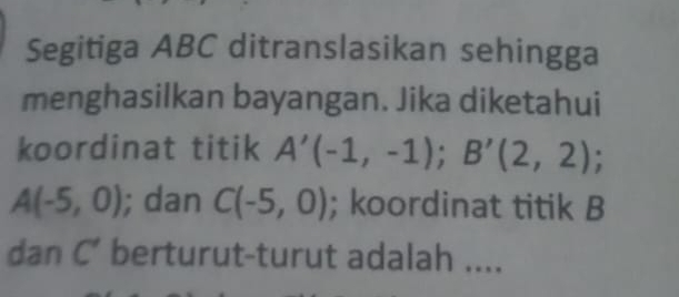 Segitiga ABC ditranslasikan sehingga 
menghasilkan bayangan. Jika diketahui 
koordinat titik A'(-1,-1); B'(2,2);
A(-5,0); dan C(-5,0); koordinat titik B
dan C’ berturut-turut adalah ....