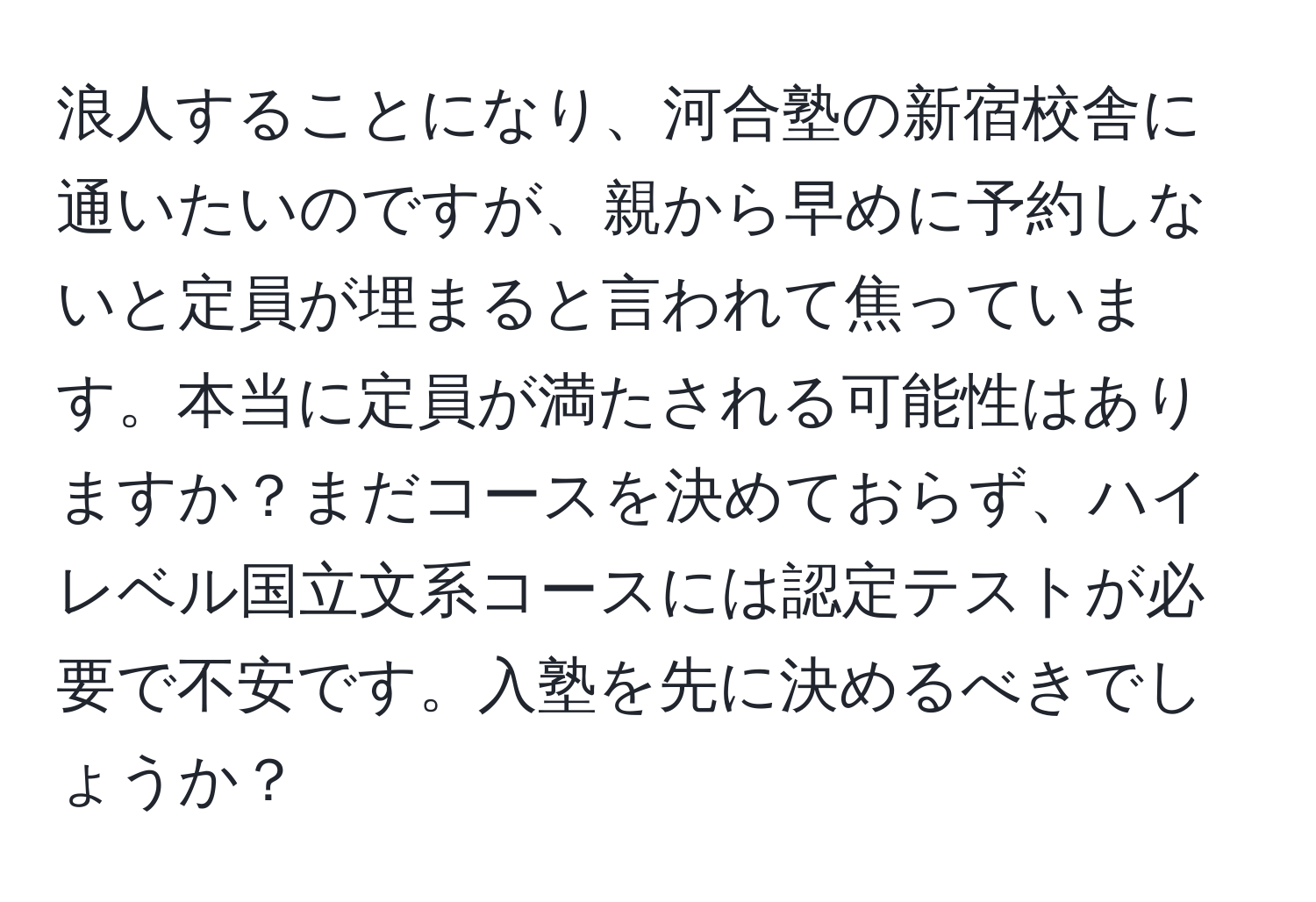 浪人することになり、河合塾の新宿校舎に通いたいのですが、親から早めに予約しないと定員が埋まると言われて焦っています。本当に定員が満たされる可能性はありますか？まだコースを決めておらず、ハイレベル国立文系コースには認定テストが必要で不安です。入塾を先に決めるべきでしょうか？