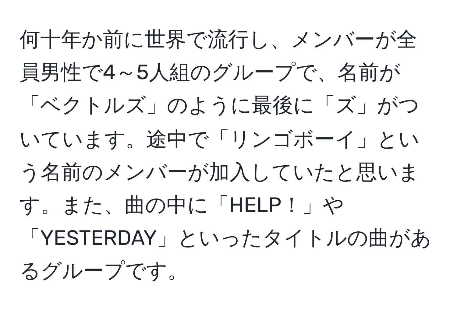 何十年か前に世界で流行し、メンバーが全員男性で4～5人組のグループで、名前が「ベクトルズ」のように最後に「ズ」がついています。途中で「リンゴボーイ」という名前のメンバーが加入していたと思います。また、曲の中に「HELP！」や「YESTERDAY」といったタイトルの曲があるグループです。
