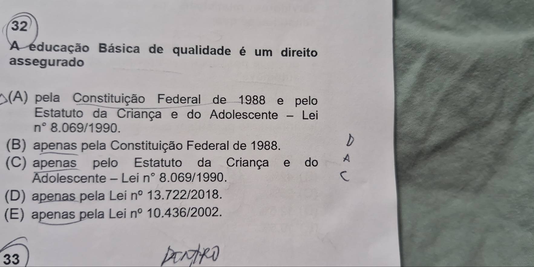 A educação Básica de qualidade é um direito
assegurado
(A) pela Constituição Federal de 1988 e pelo
Estatuto da Criança e do Adolescente - Lei
n° 8.069/1990.
(B) apenas pela Constituição Federal de 1988.
(C) apenas pelo Estatuto da Criança e do A
Adolescente - Lei n° 8.069/1990.
(D) apenas pela Lei n° 13.722/2018.
(E) apenas pela Lei n° 10.436/2002.
33