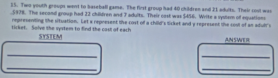 Two youth groups went to baseball game. The first group had 40 children and 21 adults. Their cost was
$978. The second group had 22 children and 7 adults. Their cost was $456. Write a system of equations 
representing the situation. Let x represent the cost of a child's ticket and y represent the cost of an adult's 
ticket. Solve the system to find the cost of each 
SYSTEM ANSWER 
_ 
_ 
_ 
_