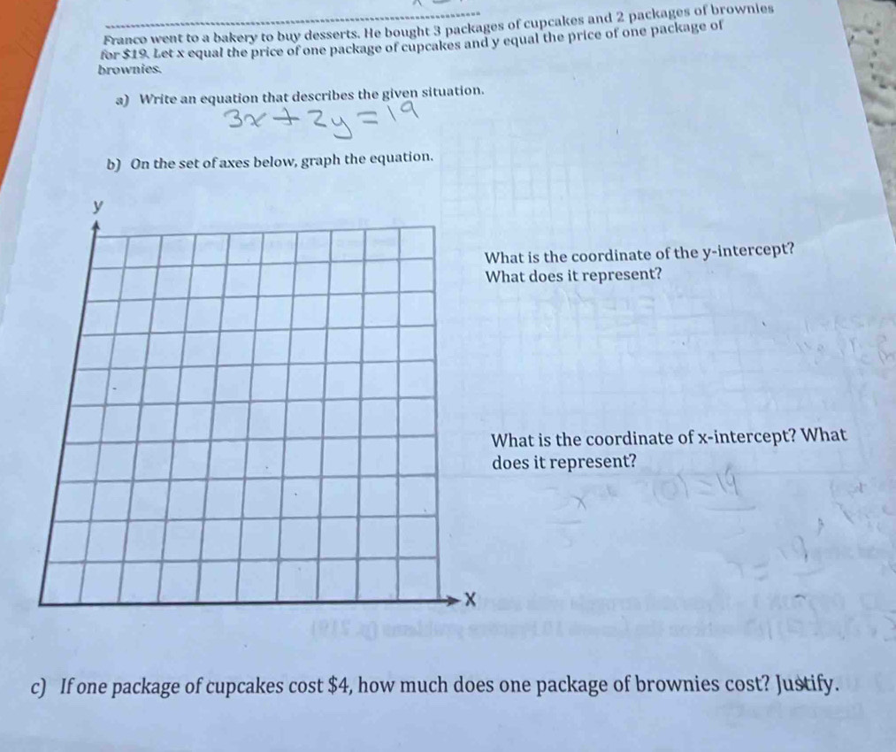 Franco went to a bakery to buy desserts. He bought 3 packages of cupcakes and 2 packages of brownies 
for $19. Let x equal the price of one package of cupcakes and y equal the price of one package of 
brownies. 
a) Write an equation that describes the given situation. 
b) On the set of axes below, graph the equation. 
at is the coordinate of the y-intercept? 
at does it represent? 
hat is the coordinate of x-intercept? What 
oes it represent? 
c) If one package of cupcakes cost $4, how much does one package of brownies cost? Justify.