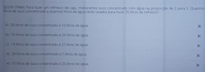 Q535F (IFMA) Para fazer um refresco de caju, misturamos suco concentrado com água na proporção de 2 para 5. Quantos
litros de suco concentrado e quantos lítros de água serão usados para fazer 35 lítros de refresco?
a) 25 lítros de suco concentrado e 10 lítros de água.
b) 15 lítros de suco concentrado e 20 lítros de água.
c) 14 lítros de suco concentrado e 21 lítros de água. X
d) 28 lítros de suco concentrado e 7 lítros de água. X
e) 10 lítros de suco concentrado e 25 lítros de água.