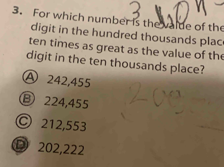 For which number is the value of the
digit in the hundred thousands plac 
ten times as great as the value of the
digit in the ten thousands place?
Ⓐ 242,455
B 224,455
© 212,553
D 202,222