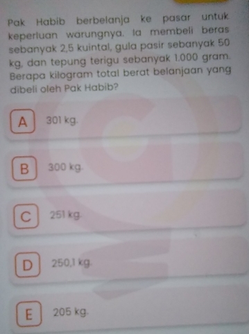 Pak Habib berbelanja ke pasar untuk
keperluan warungnya. la membeli beras
sebanyak 2,5 kuintal, gula pasir sebanyak 50
kg, dan tepung terigu sebanyak 1.000 gram.
Berapa kilogram total berat belanjaan yang
dibeli oleh Pak Habib?
A 301 kg.
B 300 kg.
C 251 kg.
D 250,1 kg.
E | 205 kg.