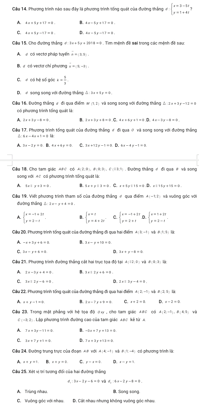 Phương trình nào sau đây là phương trình tổng quát của đường thắng d:beginarrayl x=3-5t, y=1+4tendarray.
A. 4x+5y+17=0. 4x-5y+17=0.
C. 4x+5y-17=0. D. 4x-5y-17=0
Câu 15. Cho đường thắng d:3x+5y+2018=0. Tìm mệnh đề sai trong các mệnh đề sau:
A. a có vectơ pháp tuyến n=(3;5).
B. a có vectơ chỉ phương vector u=(5;-3).
C. đ có hệ số góc k= 5/3 .
D. đ song song với đường thắng △ :3x+5y=0.
Câu 16. Đường thẳng đ đi qua điểm M (1;2) và song song với đường thẳng △ :2x+3y-12=0
có phương trình tổng quát là:
A. 2x+3y-8=0. B. 2x+3y+8=0.C.4x+6y+1=0 D. 4x-3y-8=0.
Câu 17. Phương trình tổng quát của đường thẳng đ đi qua 0 và song song với đường thẳng^(:6x-4x+1=0 là:
A. 3x-2y=0 B. 4x+6y=0 C. 3x+12y-1=0. D. 6x-4y-1=0.
Câu 18. Cho tam giác ABC có A(2;0),B(0;3),C(83;1). Đường thắng đ đi qua B và song
song với AC có phương trình tổng quát là:
A. 5 x ⩽ y+3=0. B. 5x+y□ 3=0. C. x+5y□ 15=0.D.x□ 15y+15=0.
Câu 19. Viết phương trình tham số của đường thẳng đ qua điểm A(-1;2) và vuông góc với
đường thắng △ :2x-y+4=0.
A. beginarray)l x=-1+2t y=2-tendarray. . beginarrayl x=t y=4+2tendarray. . beginarrayl x=-1+2t y=2+tendarray. 。 beginarrayl x=1+2t y=2-tendarray. .
B.
Câu 20. Phương trình tổng quát của đường thắng đi qua hai điểm A(3;-1) và B(1;5) là:
A. -x+3y+6=0. B. 3x-y+10=0.
C. 3x-y+6=0 D. 3x+y-8=0
Câu 21. Phương trình đường thẳng cắt hai trục tọa độ tại A(B2;0) và B(0;3) là:
A. 2x-3y+4=0. B. 3x□ 2y+6=0.
C. 3x□ 2y-6=0. D. 2x□ 3y-4=0.
Câu 22. Phương trình tổng quát của đường thẳng đi qua hai điểm A(2;-1) và (2;5) là:
A. x+y-1=0 B. 2x-7y+9=0. C. x+2=0. D. x-2=0.
Câu 23. Trong mặt phẳng với hệ tọa độ 0xy , cho tam giác ABC có A(2;-1),B(4;5) và
C (-3;2). Lập phương trình đường cao của tam giác ABC kẻ từ A.
A. 7x+3y-11=0 B. -3x+7y+13=0
C. 3x+7y+1=0. D. 7x+3y+13=0.
Câu 24. Đường trung trực của đoạn AB với A(4;-1) và B(1;-4) ) có phương trình là:
A. x+y=1. B. x+y=0. C. y-x=0. D. x-y=1.
Câu 25. Xét vị trí tương đối của hai đường thẳng
d_1:3x-2y-6=0 và d_2:6x-2y-8=0
A. Trùng nhau. B. Song song.
C. Vuông góc với nhau. D. Cắt nhau nhưng không vuông góc nhau.