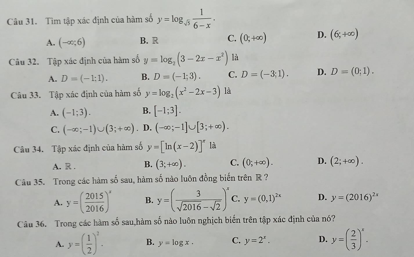 Tìm tập xác định của hàm số y=log _sqrt(5) 1/6-x .
A. (-∈fty ;6) B. R C. (0;+∈fty )
D. (6;+∈fty )
Câu 32. Tập xác định của hàm số y=log _2(3-2x-x^2) là
A. D=(-1;1). B. D=(-1;3). C. D=(-3;1). D. D=(0;1). 
Câu 33. Tập xác định của hàm số y=log _2(x^2-2x-3) là
A. (-1;3). B. [-1;3].
C. (-∈fty ;-1)∪ (3;+∈fty ) D. (-∈fty ;-1]∪ [3;+∈fty ). 
Câu 34. Tập xác định của hàm số y=[ln (x-2)]^π  là
A. R .
B. (3;+∈fty ). C. (0;+∈fty ). D. (2;+∈fty ). 
Câu 35. Trong các hàm số sau, hàm số nào luôn đồng biến trên R ?
A. y=( 2015/2016 )^x y=( 3/sqrt(2016)-sqrt(2) )^x C. y=(0,1)^2x D. y=(2016)^2x
B.
Câu 36. Trong các hàm số sau,hàm số nào luôn nghịch biến trên tập xác định của nó?
D.
A. y=( 1/2 )^2. B. y=log x. y=2^x. y=( 2/3 )^x. 
C.