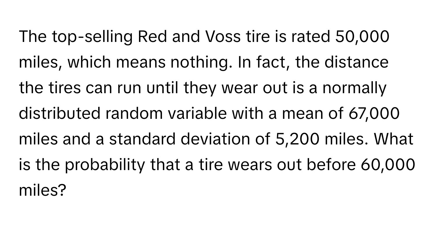 The top-selling Red and Voss tire is rated 50,000 miles, which means nothing. In fact, the distance the tires can run until they wear out is a normally distributed random variable with a mean of 67,000 miles and a standard deviation of 5,200 miles. What is the probability that a tire wears out before 60,000 miles?