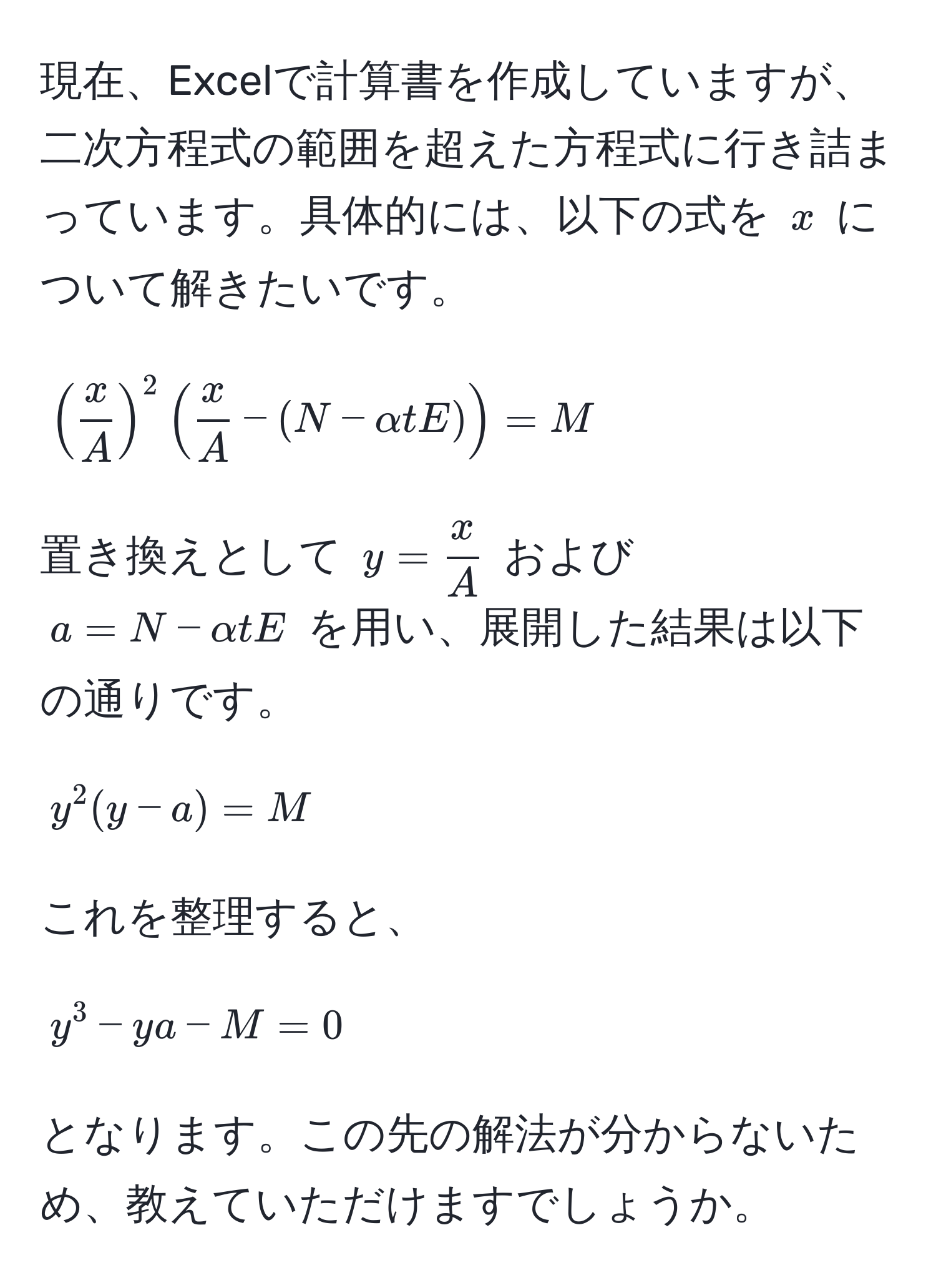 現在、Excelで計算書を作成していますが、二次方程式の範囲を超えた方程式に行き詰まっています。具体的には、以下の式を $x$ について解きたいです。  
[
( x/A )^2 ( x/A  - (N - alpha t E)) = M 
]  
置き換えとして $y =  x/A $ および $a = N - alpha t E$ を用い、展開した結果は以下の通りです。  
[
y^2(y - a) = M 
]  
これを整理すると、  
[
y^3 - ya - M = 0 
]  
となります。この先の解法が分からないため、教えていただけますでしょうか。