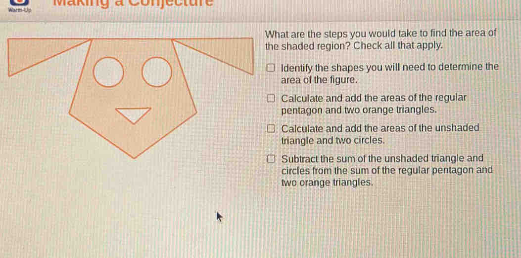 Making a Conjecture
Warm-Up
hat are the steps you would take to find the area of
he shaded region? Check all that apply.
Identify the shapes you will need to determine the
area of the figure.
Calculate and add the areas of the regular
pentagon and two orange triangles.
Calculate and add the areas of the unshaded
triangle and two circles.
Subtract the sum of the unshaded triangle and
circles from the sum of the regular pentagon and
two orange triangles.