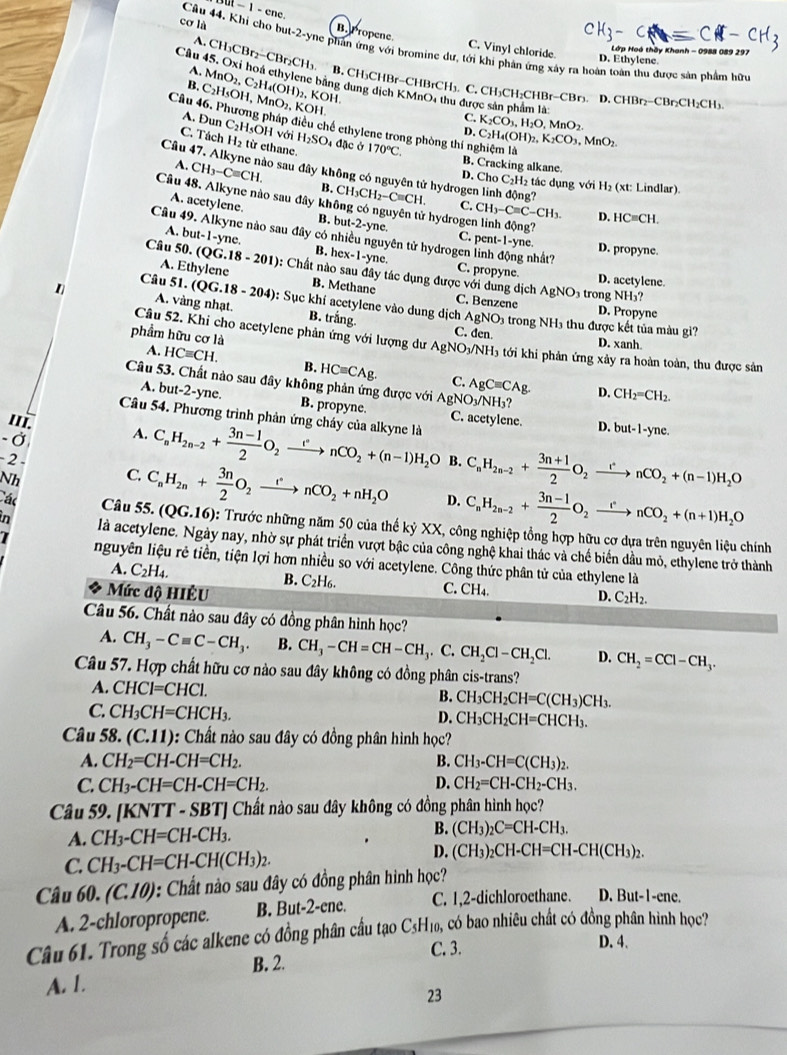 cơ là
overline n-1-cne. B. Propene.
Câu 44, Khí cho but-2-yne phản ứng với bromine dư, tới khi phản ứng xây ra hoàn toàn thu được sản phẩm hữy
C. Vinyl chloride^(D. Ethylene   Lớp Hoó thầy Khanh - 0988 089 297
Câu 45. Oxi hoá cthylene bằng dung dịch KMnO, thu được sản phẩm là
A. CH_3)CBr_2-CBr_2CH_3. B. CH₃CHBr-CHBrCH₃. C. CH₃CH₂CHBr-CBr₃. D. C
B. C_2H_5OH,MnO_2,I MnO_2,C_2H_4(OH)_2 2, KOH.
CHBr_2-CBr_2CH_2CH_3
C.
KOH. D. K_2CO_3,H_2O,MnO_2. C_2H_4(OH)_2,K_2CO_3,MnO_2.
Câu 46. Phương pháp điều chế ethylene trong phòng thí nghiệm là
A. Đun C₂H₅OH với H_2SO_4 4 đặc ở
C. Tách H₂ từ ethane. 170°C. B. Cracking alkane
Câu 47. Alkyne nào sau đây không có nguyên tử hydrogen linh động?
A. CH_3-Cequiv CH. B. CH_3CH_2-Cequiv CH.
D. Cho C_2H 2 tác dụng với H_2(xt: : Lindlar).
Câu 48. Alkyne nào sau đây không có nguyên tử hydrogen linh động?
C. CH_3-Cequiv C-CH_3. D. HCequiv CH.
A. acetylene. B. but-2-yne. C. pent-1-yne.
A. but-1-y e, hex-1-yne
Câu 49. Alkyne nào sau đây có nhiều nguyên tử hydrogen linh động nhất? C. propyne
B. D. propyne.
Câu 50.(QG.18-201): Et
thylene
A. B. Methane
D. acetylene.
0: Chất nào sau đây tác dụng được với dung dịch C. Benzene
AgNO_3 ₃ trong NH₃?
Câu 51..(QG.18-204) : Sục khí acetylene vào dung dịch AgNO_3 trong NH3 thu được kết tủa màu gi?
D. Propyne
A. vàng nhạt B. trắng. C. den.
Câu 52. Khi cho acetylene phản ứng với lượng dư AgNO_3/NH_3 D. xanh
phẩm hữu cơ là - ới khi phản ứng xảy ra hoàn toàn, thu được sản
A. HCequiv CH. B. HCequiv CAg. C. AgCequiv CAg
Câu 53. Chất nào sau đây không phản ứng được với AgNO_3/NH_3?
D. CH_2=CH_2.
A. but-2-yne. B. propyne. C. acetylene.
Câu 54. Phương trình phản ứng cháy của alkyne là
'Ii. A.
D. but-1-yne.
- Ở
-2 
Nh C. C_nH_2n-2+ (3n-1)/2 O_2xrightarrow rnCO_2+(n-1)H_2O B. C_nH_2n-2+ (3n+1)/2 O_2xrightarrow rnCO_2+(n-1)H_2O
D. C_nH_2n-2+ (3n-1)/2 O_2xrightarrow rnCO_2+(n+1)H_2O
ác Câu 55. C_nH_2n+ 3n/2 O_2xrightarrow rnCO_2+nH_2O (QG.16) : Trước những năm 50 của thế kỷ XX, công nghiệp tổng hợp hữu cơ dựa trên nguyên liệu chính
in là acetylene. Ngày nay, nhờ sự phát triển vượt bậc của công nghệ khai thác và chế biển dầu mỏ, ethylene trở thành
I nguyên liệu rẻ tiền, tiện lợi hơn nhiều so với acetylene. Công thức phân tử của ethylene là
A. C_2H_4
B.
Mức độ HIÊU C_2H_6.
C. CH_4. C_2H_2.
D.
Câu 56. Chất nào sau đây có đồng phân hình học?
A. CH_3-Cequiv C-CH_3. B. CH_3-CH=CH-CH_3.C.CH_2Cl-CH_2Cl. D. CH_2=CCl-CH_3.
Câu 57. Hợp chất hữu cơ nào sau đây không có đồng phân cis-trans?
A. CHCl=CHCl.
B. CH_3CH_2CH=C(CH_3)CH_3.
C. CH_3CH=CHCH_3.
D. CH_3CH_2CH=CHCH_3.
Câu 58. (C.11) : Chất nào sau đây có đồng phân hình học?
A. CH_2=CH-CH=CH_2. B. CH_3-CH=C(CH_3)_2.
C. CH_3-CH=CH-CH=CH_2. D. CH_2=CH-CH_2-CH_3.
Câu 59. [] KNTT-SBT] * Chất nào sau đây không có đồng phân hình học?
A. CH_3-CH=CH-CH_3. B. (CH_3)_2C=CH-CH_3.
C. CH_3-CH=CH-CH(CH_3)_2.
D. (CH_3)_2CH-CH=CH-CH(CH_3)_2.
Câu 60. (C.10) 0: Chất nào sau đây có đồng phân hình học?
A. 2-chloropropene. B. But-2-ene. C. 1,2-dichloroethane. D. But-1-ene.
Câu 61. Trong số các alkene có đồng phân cầu tạo C3H₁₀, có bao nhiêu chất có đồng phân hình học?
C. 3. D. 4.
B. 2.
A. 1.
23