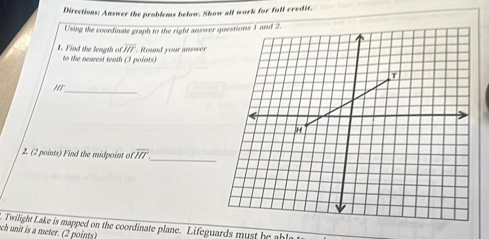 Directions: Answer the problems below. Show all work for full credit. 
Using the coordinate graph to the right answer 
1. Find the length of overline HT Round your answer 
to the nearest tenth (3 points) 
_ 
2. (2 points) Find the midpoint of overline HT
_ 
t Twilight Lake is mapped on the coordinate plane. Lifeguards must be al 
ch unit is a meter. (2 points)