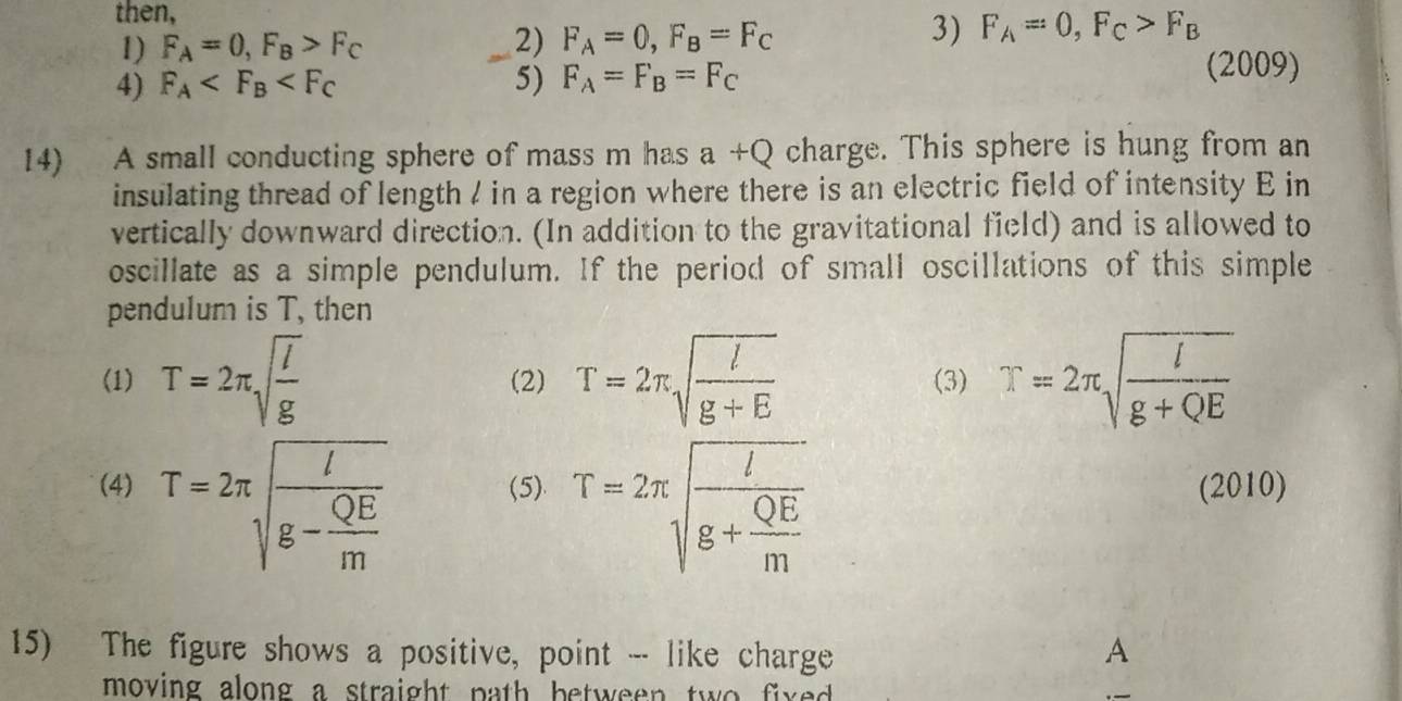 then, 
1) F_A=0, F_B>F_C 2) F_A=0, F_B=F_C
3) F_A=0, F_C>F_B
4) F_A 5) F_A=F_B=F_C
(2009) 
14) A small conducting sphere of mass m has a+Q charge. This sphere is hung from an 
insulating thread of length / in a region where there is an electric field of intensity E in 
vertically downward direction. (In addition to the gravitational field) and is allowed to 
oscillate as a simple pendulum. If the period of small oscillations of this simple 
pendulum is T, then 
(1) T=2π sqrt(frac l)g (2) T=2π sqrt(frac l)g+E (3) T=2π sqrt(frac l)g+QE
(4) T=2π sqrt(frac l)g- QE/m  (5) T=2π sqrt(frac l)g+ QE/m  (2010) 
15) The figure shows a positive, point -- like charge A 
moving along a straight path between two fixed .