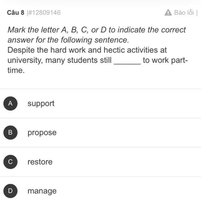 #12809146 Báo lỗi
Mark the letter A, B, C, or D to indicate the correct
answer for the following sentence.
Despite the hard work and hectic activities at
university, many students still _to work part-
time.
Aesupport
B propose
C restore
D manage