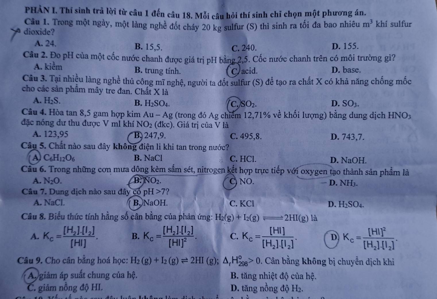 PHẢN I. Thí sinh trả lời từ câu 1 đến câu 18. Mỗi câu hỏi thí sinh chỉ chọn một phương án.
Câu 1. Trong một ngày, một làng nghề đốt cháy 20 kg sulfur (S) thì sinh ra tối đa bao nhiêu m^3 khí sulfur
dioxide?
A. 24. B. 15,5. D. 155.
C. 240.
Câu 2. Đo pH của một cốc nước chanh được giá trị pH bằng 2,5. Cốc nước chanh trên có môi trường gì?
A. kiểm B. trung tính. C acid. D. base.
Câu 3. Tại nhiều làng nghề thủ công mĩ nghệ, người ta đốt sulfur (S) để tạo ra chất X có khả năng chống mốc
cho các sản phẩm mây tre đan. Chất Xla
A. H_2S.
B. H_2SO_4. C. SO_2. D. SO_3.
Câu 4. Hòa tan 8,5 gam hợp kim Au-Ag : (trong đó Ag chiếm 12,71% về khối lượng) bằng dung dịch HNO_3
đặc nóng dư thu được V ml khí NO_2 (dkc). Giá trị của V là
A. 123,95 B, 247,9. C. 495,8. D. 743,7.
Câu 5. Chất nào sau đây không điện li khi tan trong nước?
A C_6H_12O_6 B. NaCl C. HCl. D. NaOH.
Câu 6. Trong những cơn mưa dông kèm sắm sét, nitrogen kết hợp trực tiếp với oxygen tạo thành sản phẩm là
A. N_2O. B. NO_2. C NO. D. NH3.

Câu 7. Dung dịch nào sau đây có pH>7 ?
A. NaCL B. NaOH. C. KCl D. H_2SO_4.
Câu 8. Biểu thức tính hằng số cân bằng của phản ứng: H_2(g)+I_2(g)leftharpoons 2HI(g)la
A. K_c=frac [H_2].[I_2][HI]. K_c=frac [H_2].[I_2][HI]^2. K_c=frac [HI][H_2].[I_2]. K_c=frac [HI]^2[H_2].[I_2].
B.
C.
D
Câu 9. Cho cân bằng hoá học: H_2(g)+I_2(g)leftharpoons 2HI(g);△ _rH_(298)^o>0.. Cân bằng không bị chuyển dịch khi
Ap giảm áp suất chung của hệ.  B. tăng nhiệt độ của hệ.
C. giảm nồng độ HI. D. tăng nồng độ H_2.