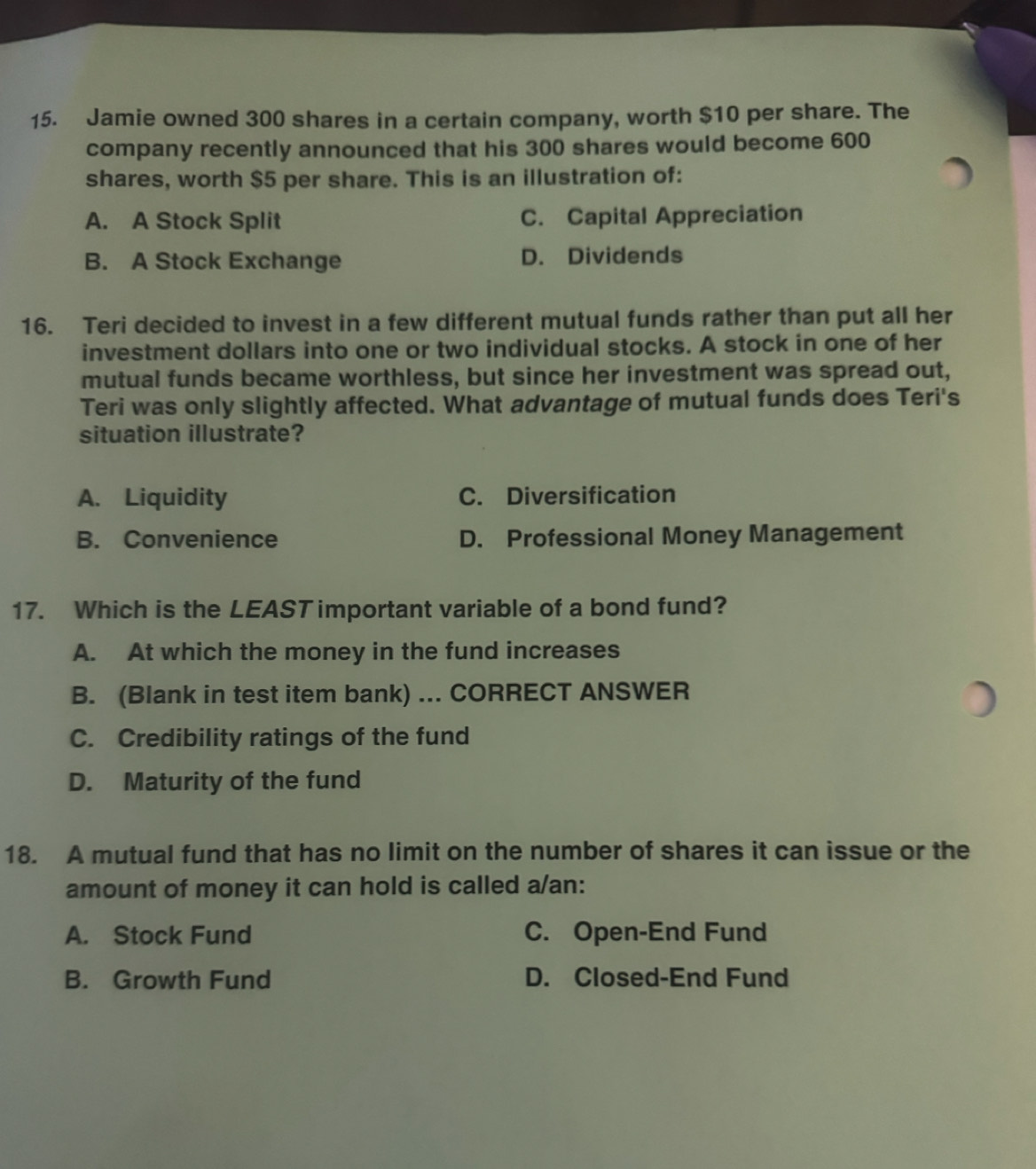 Jamie owned 300 shares in a certain company, worth $10 per share. The
company recently announced that his 300 shares would become 600
shares, worth $5 per share. This is an illustration of:
A. A Stock Split C. Capital Appreciation
B. A Stock Exchange D. Dividends
16. Teri decided to invest in a few different mutual funds rather than put all her
investment dollars into one or two individual stocks. A stock in one of her
mutual funds became worthless, but since her investment was spread out,
Teri was only slightly affected. What advantage of mutual funds does Teri's
situation illustrate?
A. Liquidity C. Diversification
B. Convenience D. Professional Money Management
17. Which is the LEAST important variable of a bond fund?
A. At which the money in the fund increases
B. (Blank in test item bank) ... CORRECT ANSWER
C. Credibility ratings of the fund
D. Maturity of the fund
18. A mutual fund that has no limit on the number of shares it can issue or the
amount of money it can hold is called a/an:
A. Stock Fund C. Open-End Fund
B. Growth Fund D. Closed-End Fund