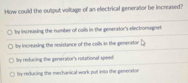 How could the output voltage of an electrical generator be increased?
by increasing the number of coils in the generator's electromagnet
by increasing the resistance of the coils in the generator
by reducing the generator's rotational speed
by reducing the mechanical work put into the generator