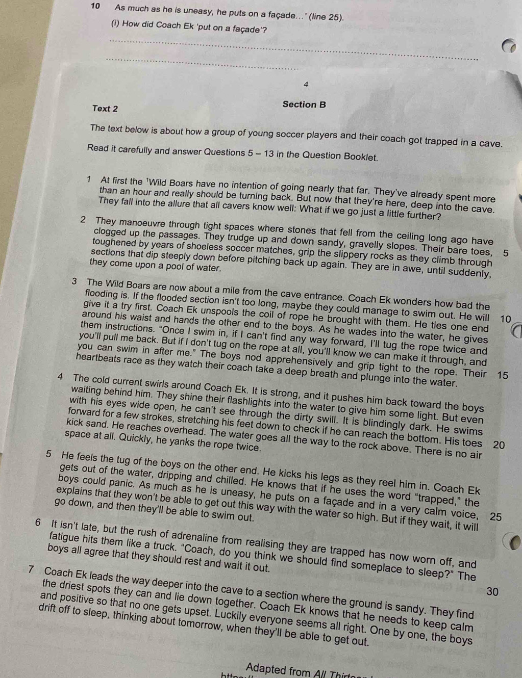 As much as he is uneasy, he puts on a façade...' (line 25).
(i) How did Coach Ek 'put on a façade'?
_
_
4
Text 2
Section B
The text below is about how a group of young soccer players and their coach got trapped in a cave.
Read it carefully and answer Questions 5 - 13 in the Question Booklet.
1 At first the 'Wild Boars have no intention of going nearly that far. They've already spent more
than an hour and really should be turning back. But now that they're here, deep into the cave.
They fall into the allure that all cavers know well: What if we go just a little further?
2 They manoeuvre through tight spaces where stones that fell from the ceiling long ago have
clogged up the passages. They trudge up and down sandy, gravelly slopes. Their bare toes, 5
toughened by years of shoeless soccer matches, grip the slippery rocks as they climb through
sections that dip steeply down before pitching back up again. They are in awe, until suddenly,
they come upon a pool of water.
3 The Wild Boars are now about a mile from the cave entrance. Coach Ek wonders how bad the
flooding is. If the flooded section isn't too long, maybe they could manage to swim out. He will 10
give it a try first. Coach Ek unspools the coil of rope he brought with them. He ties one end
around his waist and hands the other end to the boys. As he wades into the water, he gives
them instructions. “Once I swim in, if I can’t find any way forward, I’ll tug the rope twice and
you'll pull me back. But if I don't tug on the rope at all, you'll know we can make it through, and
you can swim in after me." The boys nod apprehensively and grip tight to the rope. Their 15
heartbeats race as they watch their coach take a deep breath and plunge into the water.
4 The cold current swirls around Coach Ek. It is strong, and it pushes him back toward the boys
waiting behind him. They shine their flashlights into the water to give him some light. But even
with his eyes wide open, he can't see through the dirty swill. It is blindingly dark. He swims
forward for a few strokes, stretching his feet down to check if he can reach the bottom. His toes ₹20
kick sand. He reaches overhead. The water goes all the way to the rock above. There is no air
space at all. Quickly, he yanks the rope twice.
5 He feels the tug of the boys on the other end. He kicks his legs as they reel him in. Coach Ek
gets out of the water, dripping and chilled. He knows that if he uses the word “trapped,” the
boys could panic. As much as he is uneasy, he puts on a façade and in a very calm voice, 25
explains that they won't be able to get out this way with the water so high. But if they wait, it will
go down, and then they'll be able to swim out.
6 It isn't late, but the rush of adrenaline from realising they are trapped has now worn off, and
fatigue hits them like a truck. “Coach, do you think we should find someplace to sleep?” The
boys all agree that they should rest and wait it out.
30
7 Coach Ek leads the way deeper into the cave to a section where the ground is sandy. They find
the driest spots they can and lie down together. Coach Ek knows that he needs to keep calm
and positive so that no one gets upset. Luckily everyone seems all right. One by one, the boys
drift off to sleep, thinking about tomorrow, when they'll be able to get out.
Adapted from All Thirt