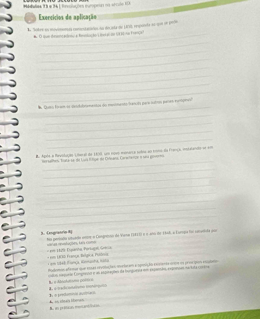 Módulos 73 e 74 | Revoluções europeias no século XIX
Exercícios de aplicação
2. Sobre os movimentos contestatórios na década de 1830, responda ao que se pede
a. O que desençadeou a Revolução Liberal de 1830 na França?
_
_
_
_
_
_
_
_
Quais foram os desdobramentos do movimento francês para outros países europeus?
_
_
_
_
_
2. Após a Revolução Liberal de 1830, um novo monarca subiu ao trono da França, instalando-se em
Versalhes Trata-se de Luís Filipe de Orleans, Caracterize o seu governo.
_
_
_
_
_
_
_
3. Cesgranrio-RJ
No período situado entre o Congresso de Viena (1815) é o ano de 1848, a Europa foi sacudida por
várias revoluções, tais como:
em 1820 : Espanha, Portugal, Grécia;
* em 1830: França, Bélgica, Polônia;
· em 1848: França, Alemanha, Itália
Podemos afirmar que essas revoluções revelaram a oposição existente entre os princípios estabele-
cidos naquele Congresso e as aspirações da burguesia em expansão, expressas na luta contra
1o Absolutismo político
2 o tradicionalismo monárquico
3 o predominio austríaco.
4 os ideais liberais.
51 as práticas mercantilistas