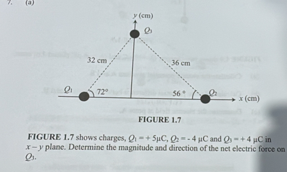 FIGURE 1.7
FIGURE 1.7 shows charges, Q_1=+5mu C,Q_2=-4mu C and Q_3=+4mu C in
x-y plane. Determine the magnitude and direction of the net electric force on
Q_3.