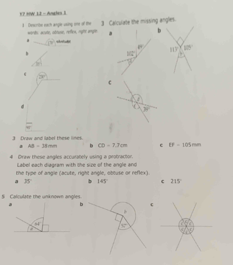 Y7 HW 12 - Angles 1
1 Describe each angle using one of the 3 Calculate the missing angles.
words: acute, obtuse, reflex, right angle.
a 170° obstunt
b
35°
c 230°
d
1kl
3 Draw and label these lines.
a AB=38mm b CD=7.7cm c EF=105mm
4 Draw these angles accurately using a protractor.
Label each diagram with the size of the angle and
the type of angle (acute, right angle, obtuse or reflex).
a 35°
b 145°
c 215°
5 Calculate the unknown angles.
C
C
C C