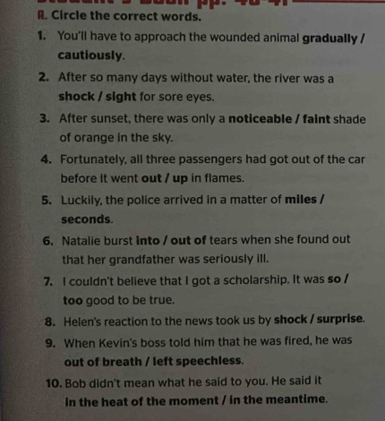 Circle the correct words. 
1. You'll have to approach the wounded animal gradually / 
cautiously. 
2. After so many days without water, the river was a 
shock / sight for sore eyes. 
3. After sunset, there was only a noticeable / faint shade 
of orange in the sky. 
4. Fortunately, all three passengers had got out of the car 
before it went out / up in flames. 
5. Luckily, the police arrived in a matter of miles /
seconds. 
6. Natalie burst into / out of tears when she found out 
that her grandfather was seriously ill. 
7. I couldn't believe that I got a scholarship. It was so / 
too good to be true. 
8. Helen's reaction to the news took us by shock / surprise. 
9. When Kevin's boss told him that he was fired, he was 
out of breath / left speechless. 
10. Bob didn't mean what he said to you. He said it 
in the heat of the moment / in the meantime.