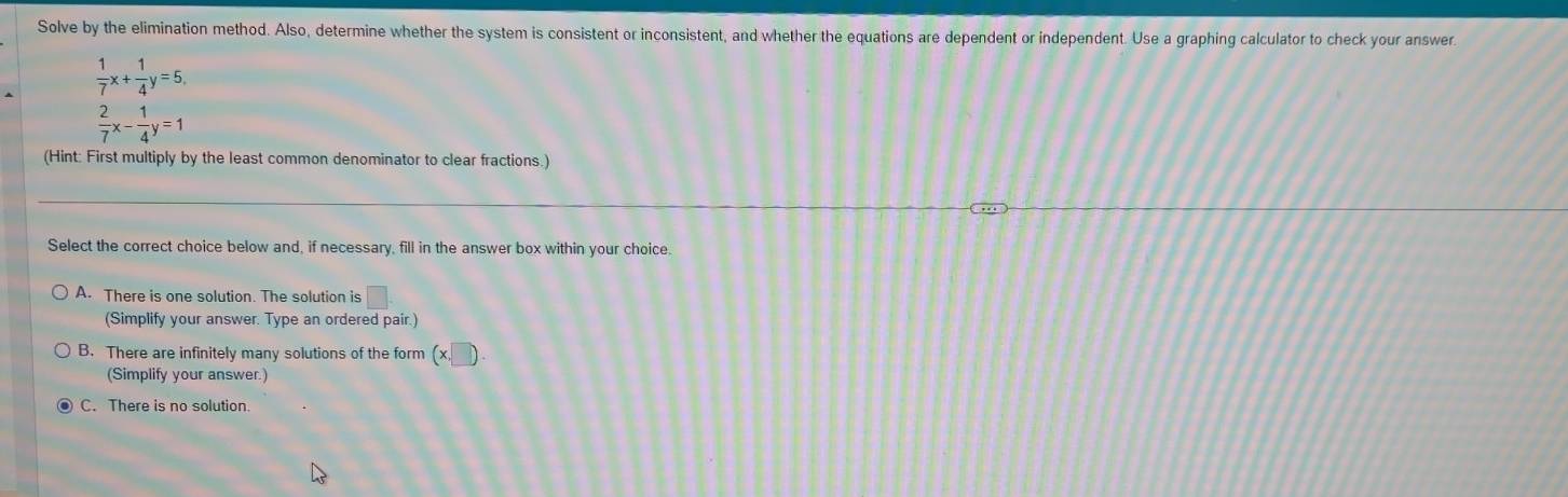 Solve by the elimination method. Also, determine whether the system is consistent or inconsistent, and whether the equations are dependent or independent. Use a graphing calculator to check your answer
 1/7 x+ 1/4 y=5,
 2/7 x- 1/4 y=1
(Hint: First multiply by the least common denominator to clear fractions.)
Select the correct choice below and, if necessary, fill in the answer box within your choice.
A. There is one solution. The solution is
(Simplify your answer. Type an ordered pair.)
B. There are infinitely many solutions of the form (x
(Simplify your answer.)
C. There is no solution.