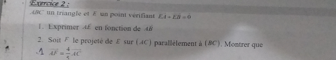 ABC un triangle et E un point vérifiant vector EA+vector EB=vector 0
1. Exprimer AE en fonction de Aoverline B
2. Soit Fèle projeté de E sur (4C) parallèlement à (BC). Montrer que
overline AF= 4/5 overline AC