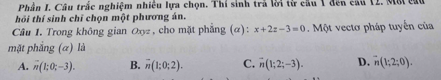 Phần I. Câu trắc nghiệm nhiều lựa chọn. Thí sinh trả lời từ cầu 1 đến cầu 12. Môi cấu
hỏi thí sinh chỉ chọn một phương án.
Câu 1. Trong không gian Oxyz , cho mặt phẳng (α): x+2z-3=0. Một vectơ pháp tuyến của
mặt phắng (α) là
A. vector n(1;0;-3). B. vector n(1;0;2). C. vector n(1;2;-3). D. vector n(1;2;0).