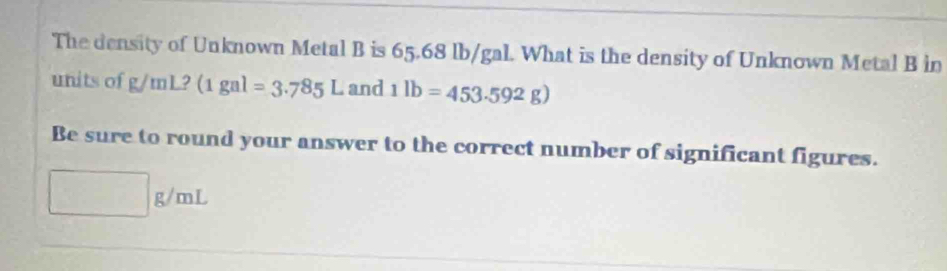 The density of Unknown Metal B is 65.68 lb/gal. What is the density of Unknown Metal B in 
units of g/mL? (1gal=3.785L and 1lb=453.592g)
Be sure to round your answer to the correct number of significant figures.
□ g/mL