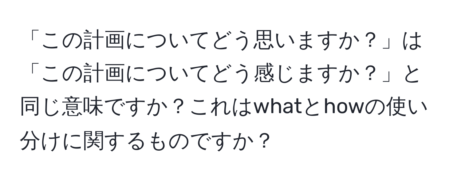 「この計画についてどう思いますか？」は「この計画についてどう感じますか？」と同じ意味ですか？これはwhatとhowの使い分けに関するものですか？