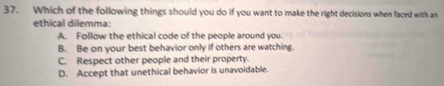 Which of the following things should you do if you want to make the right decisions when faced with an
ethical dilemma:
A. Follow the ethical code of the people around you.
B. Be on your best behavior only if others are watching.
C. Respect other people and their property.
D. Accept that unethical behavior is unavoidable.