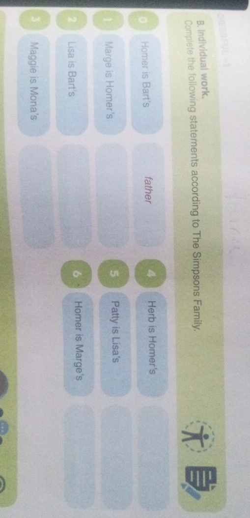 CHEERFUL -1 
B. Individual work. 
Complete the following statements according to The Simpsons Family. 
。 Homer is Bart's father 4 Herb is Homer's 
1 Marge is Homer's 5 Patty is Lisa's 
2 Lisa is Bart's 
6 Homer is Marge's 
3 Maggie is Mona's