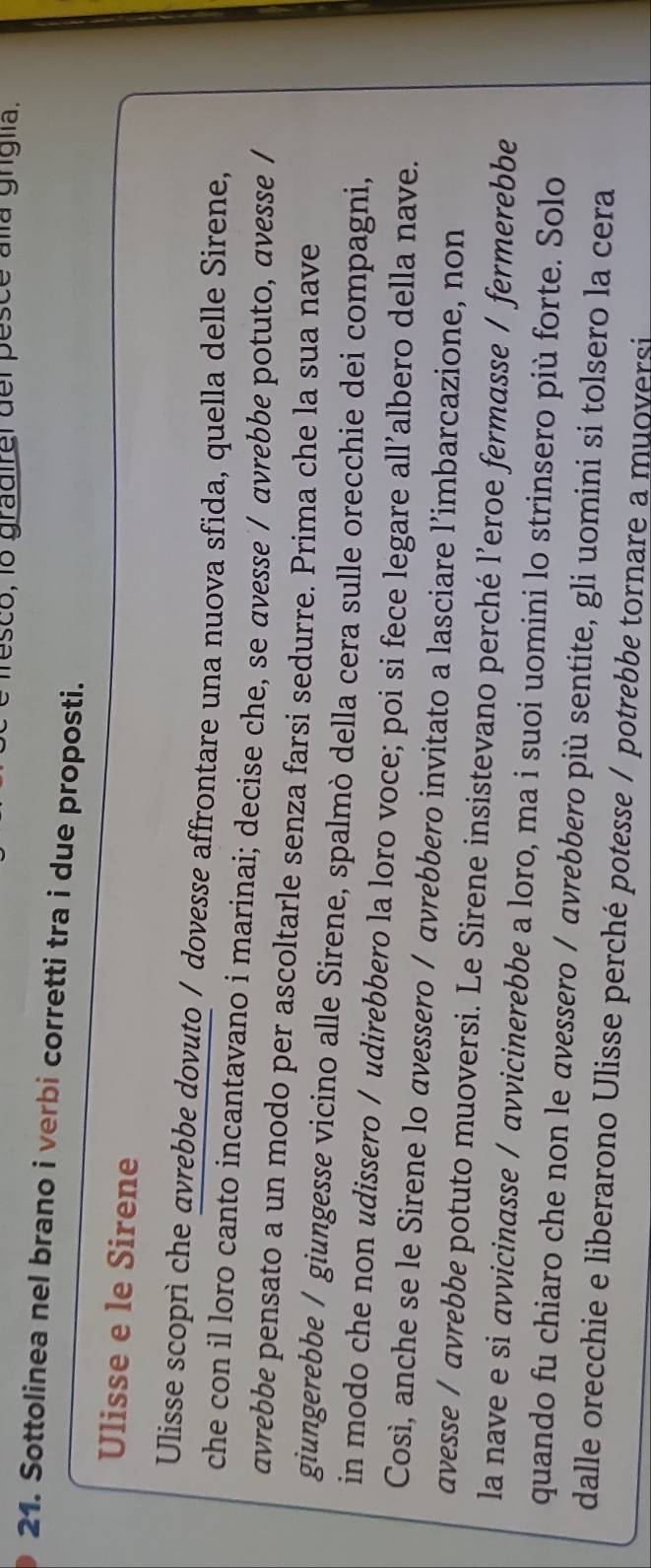 esco, lo gradirel del pesce alla griglia. 
21. Sottolinea nel brano i verbi corretti tra i due proposti. 
Ulisse e le Sirene 
Ulisse scoprì che avrebbe dovuto / dovesse affrontare una nuova sfida, quella delle Sirene, 
che con il loro canto incantavano i marinai; decise che, se avesse / avrebbe potuto, avesse / 
avrebbe pensato a un modo per ascoltarle senza farsi sedurre. Prima che la sua nave 
giungerebbe / giungesse vicino alle Sirene, spalmò della cera sulle orecchie dei compagni, 
in modo che non udissero / udirebbero la loro voce; poi si fece legare all’albero della nave. 
Così, anche se le Sirene lo avessero / avrebbero invitato a lasciare l’imbarcazione, non 
avesse / avrebbe potuto muoversi. Le Sirene insistevano perché l’eroe fermasse / fermerebbe 
la nave e si avvicinasse / avvicinerebbe a loro, ma i suoi uomini lo strinsero più forte. Solo 
quando fu chiaro che non le avessero / avrebbero più sentite, gli uomini si tolsero la cera 
dalle orecchie e liberarono Ulisse perché potesse / potrebbe tornare a muoversi
