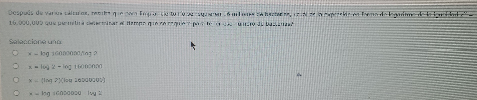 Después de varios cálculos, resulta que para limpiar cierto río se requieren 16 millones de bacterias, ¿cuál es la expresión en forma de logaritmo de la igualdad 2^x=
16,000,000 que permitirá determinar el tiempo que se requiere para tener ese número de bacterias?
Seleccione una:
x=log 16000000/log 2
x=log 2-log 1600000
0.
x=(log 2)(log 16000000)
x=log 16000000-log 2