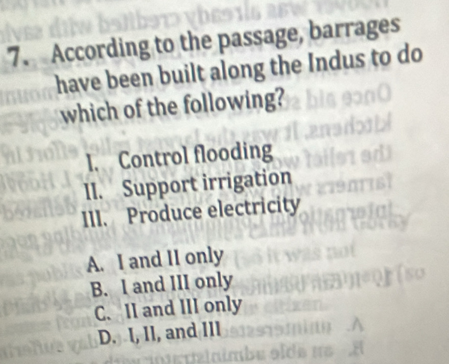 According to the passage, barrages
have been built along the Indus to do
which of the following?
l. Control flooding
II. Support irrigation
III. Produce electricity
A. I and II only
B. I and III only
C. II and III only
D. I, Il, and IIl