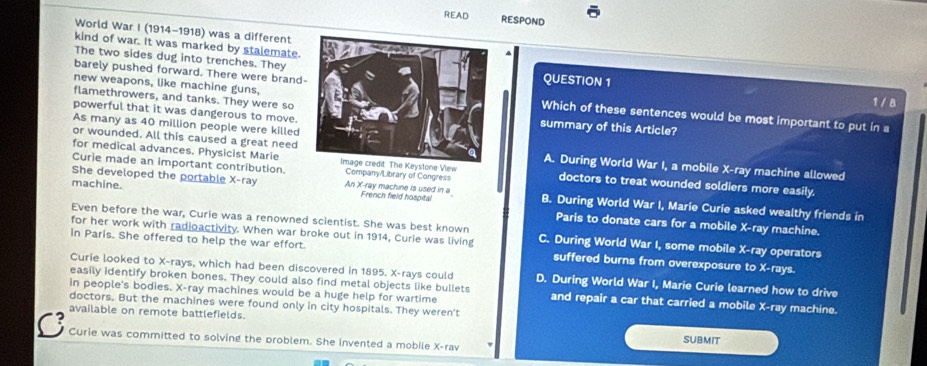 READ RESPOND
World War I (1914-1918) was a different
kind of war. It was marked by stalemate.
The two sides dug into trenches. TheyQUESTION 1
barely pushed forward. There were brand
flamethrowers, and tanks. They were so
1 / 8
new weapons, like machine guns,Which of these sentences would be most important to put in a
powerful that it was dangerous to move. summary of this Article?
As many as 40 million people were killed
or wounded. All this caused a great need A. During World War I, a mobile X -ray machine allowed
Curie made an important contribution. Company/Library of Congress
for medical advances. Physicist MarieImage credit. The Keystone View doctors to treat wounded soldiers more easily.
She developed the portable X -ray An X -ray machine is used in a French field hospital B. During World War I, Marie Curie asked wealthy friends in
machine. Paris to donate cars for a mobile X -ray machine.
Even before the war, Curie was a renowned scientist. She was best known
for her work with radioactivity. When war broke out in 1914, Curie was living C. During World War I, some mobile X -ray operators
in Paris. She offered to help the war effort. suffered burns from overexposure to X -rays.
Curie looked to X -rays, which had been discovered in 1895. X -rays could D. During World War I, Marie Curie learned how to drive
easily identify broken bones. They could also find metal objects like bullets and repair a car that carried a mobile X -ray machine.
in people's bodies. X -ray machines would be a huge help for wartime
doctors. But the machines were found only in city hospitals. They weren't
available on remote battlefields.
C Curie was committed to solving the problem. She invented a mobile X -rav SUBMIT