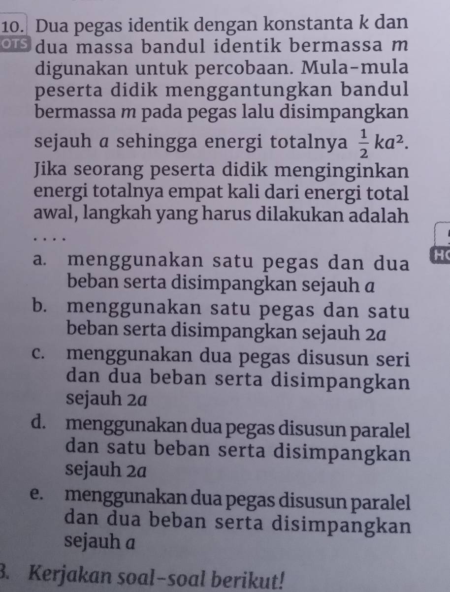 Dua pegas identik dengan konstanta k dan
dua massa bandul identik bermassa m
digunakan untuk percobaan. Mula-mula
peserta didik menggantungkan bandul
bermassa m pada pegas lalu disimpangkan
sejauh a sehingga energi totalnya  1/2 ka^2. 
Jika seorang peserta didik menginginkan
energi totalnya empat kali dari energi total
awal, langkah yang harus dilakukan adalah
a. menggunakan satu pegas dan dua H (
beban serta disimpangkan sejauh a
b. menggunakan satu pegas dan satu
beban serta disimpangkan sejauh 2ª
c. menggunakan dua pegas disusun seri
dan dua beban serta disimpangkan
sejauh 2a
d. menggunakan dua pegas disusun paralel
dan satu beban serta disimpangkan
sejauh 2a
e. menggunakan dua pegas disusun paralel
dan dua beban serta disimpangkan
sejauh a
3. Kerjakan soal-soal berikut!