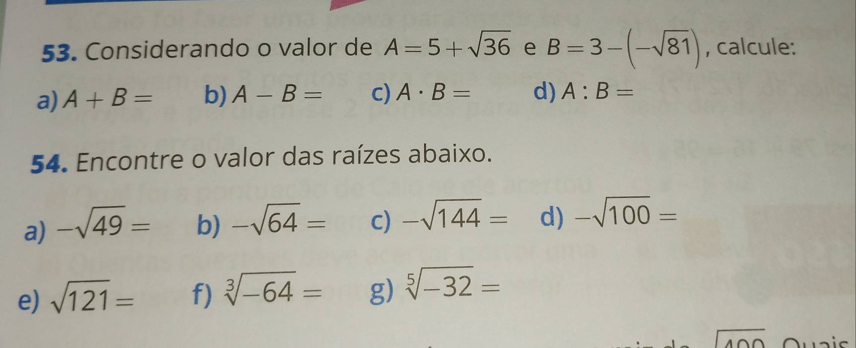 Considerando o valor de A=5+sqrt(36) e B=3-(-sqrt(81)) , calcule: 
a) A+B= b) A-B= c) A· B= d) A:B=
54. Encontre o valor das raízes abaixo. 
a) -sqrt(49)= b) -sqrt(64)= C) -sqrt(144)= d) -sqrt(100)=
e) sqrt(121)= f) sqrt[3](-64)= g) sqrt[5](-32)=
beginarrayr encloselongdiv 400endarray