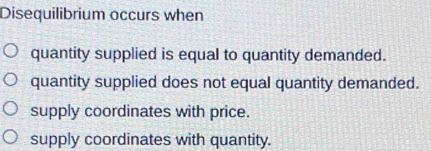 Disequilibrium occurs when
quantity supplied is equal to quantity demanded.
quantity supplied does not equal quantity demanded.
supply coordinates with price.
supply coordinates with quantity.