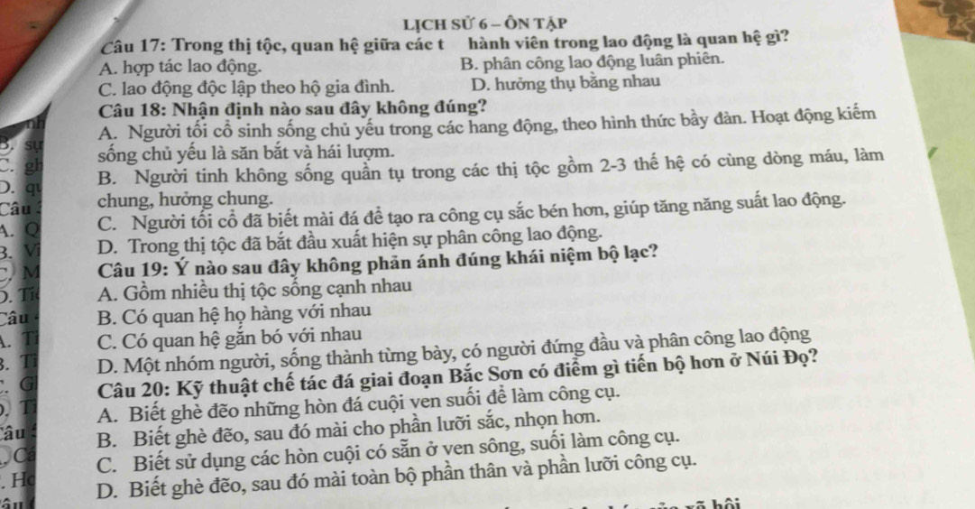 Lịch Sử 6 - Ôn tập
Câu 17: Trong thị tộc, quan hệ giữa các t hành viên trong lao động là quan hệ gì?
A. hợp tác lao động. B. phân công lao động luân phiên.
C. lao động độc lập theo hộ gia đình. D. hưởng thụ băng nhau
Câu 18: Nhận định nào sau đây không đúng?
Sự sự A. Người tối cổ sinh sống chủ yếu trong các hang động, theo hình thức bầy đàn. Hoạt động kiếm
C. gh sống chủ yếu là săn bắt và hái lượm.
B. Người tinh không sống quần tụ trong các thị tộc gồm 2-3 thế hệ có cùng dòng máu, làm
D. qu
Câu chung, hưởng chung.
A. Q C. Người tối cổ đã biết mài đá để tạo ra công cụ sắc bén hơn, giúp tăng năng suất lao động.
B. Vị D. Trong thị tộc đã bắt đầu xuất hiện sự phân công lao động.
C M  Câu 19: Ý nào sau đây không phản ánh đúng khái niệm bộ lạc?
D. Tí A. Gồm nhiều thị tộc sống cạnh nhau
Câu B. Có quan hệ họ hàng với nhau
. T C. Có quan hệ gắn bó với nhau
. Tỉ D. Một nhóm người, sống thành từng bày, có người đứng đầu và phân công lao động
G  Câu 20: Kỹ thuật chế tác đá giai đoạn Bắc Sơn có điểm gì tiến bộ hơn ở Núi Đọ?
T A. Biết ghè đẽo những hòn đá cuội ven suối để làm công cụ.
âu B. Biết ghè đẽo, sau đó mài cho phần lưỡi sắc, nhọn hơn.
Cá C. Biết sử dụng các hòn cuội có sẵn ở yen sông, suối làm công cụ.
. Hc
âu D. Biết ghè đẽo, sau đó mài toàn bộ phần thân và phần lưỡi công cụ.