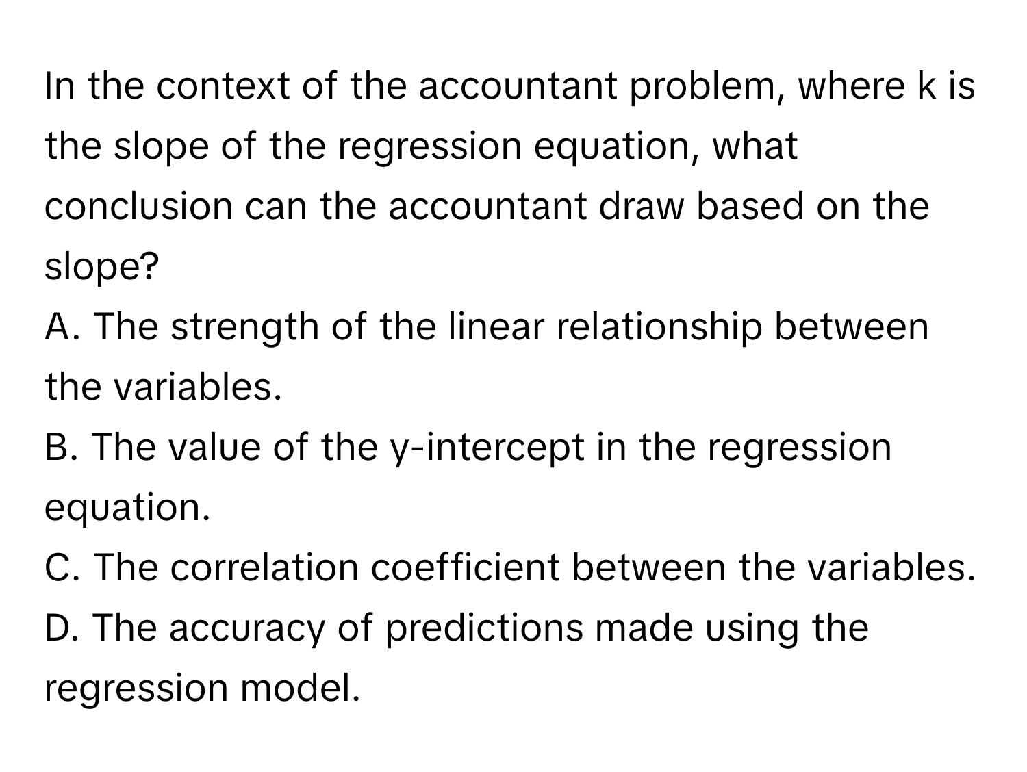 In the context of the accountant problem, where k is the slope of the regression equation, what conclusion can the accountant draw based on the slope?
A. The strength of the linear relationship between the variables.
B. The value of the y-intercept in the regression equation.
C. The correlation coefficient between the variables.
D. The accuracy of predictions made using the regression model.