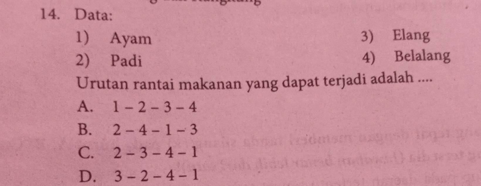 Data:
1) Ayam 3) Elang
2) Padi 4) Belalang
Urutan rantai makanan yang dapat terjadi adalah ....
A. 1-2-3-4
B. 2-4-1-3
C. 2-3-4-1
D. 3-2-4-1