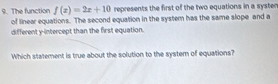 The function f(x)=2x+10 represents the first of the two equations in a systen 
of linear equations. The second equation in the system has the same slope and a 
different y-intercept than the first equation. 
Which statement is true about the solution to the system of equations?