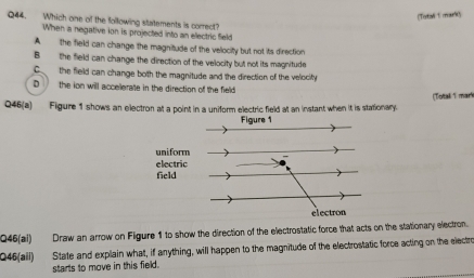 [Torbal t mourit)
Q44. Which one of the following statements is correct?
When a negative ion is projected into an electric Seld
A the field can change the magnitude of the velocity but not its direction
B the field can change the direction of the velocity but not its magnitude
C the field can change both the magnitude and the direction of the velocity
D the ion will accelerate in the direction of the field
Q46(a) Figure 1 shows an electron at a point in a uniform electric field at an instant when it is stationary. (Totall 1 mark
Q46(al) Draw an arrow on Figure 1 to show the direction of the electrostatic force that acts on the stationary electron.
Q45(aii) State and explain what, if anything, will happen to the magnitude of the electrostatic force acting on the electro
starts to move in this field.