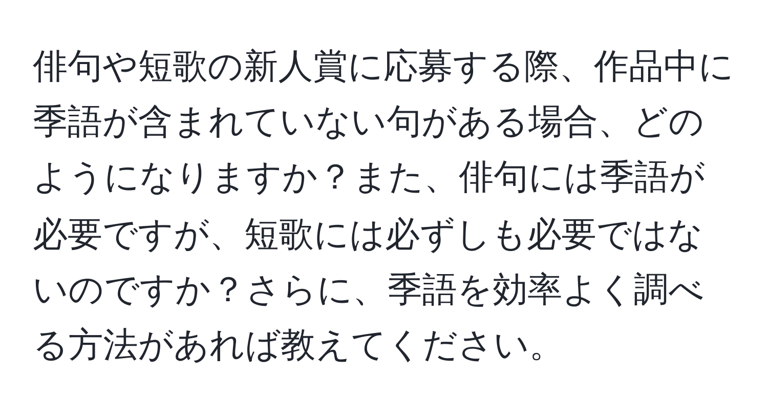 俳句や短歌の新人賞に応募する際、作品中に季語が含まれていない句がある場合、どのようになりますか？また、俳句には季語が必要ですが、短歌には必ずしも必要ではないのですか？さらに、季語を効率よく調べる方法があれば教えてください。